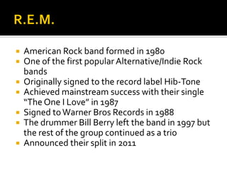  American Rock band formed in 1980
 One of the first popular Alternative/Indie Rock
bands
 Originally signed to the record label Hib-Tone
 Achieved mainstream success with their single
“The One I Love” in 1987
 Signed toWarner Bros Records in 1988
 The drummer Bill Berry left the band in 1997 but
the rest of the group continued as a trio
 Announced their split in 2011
 
