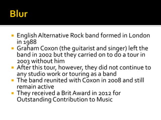  English Alternative Rock band formed in London
in 1988
 Graham Coxon (the guitarist and singer) left the
band in 2002 but they carried on to do a tour in
2003 without him
 After this tour, however, they did not continue to
any studio work or touring as a band
 The band reunited with Coxon in 2008 and still
remain active
 They received a Brit Award in 2012 for
Outstanding Contribution to Music
 