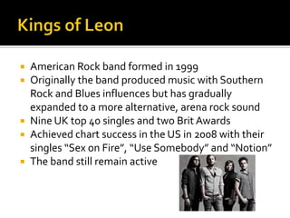  American Rock band formed in 1999
 Originally the band produced music with Southern
Rock and Blues influences but has gradually
expanded to a more alternative, arena rock sound
 Nine UK top 40 singles and two Brit Awards
 Achieved chart success in the US in 2008 with their
singles “Sex on Fire”, “Use Somebody” and “Notion”
 The band still remain active
 