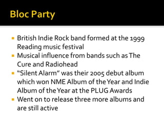  British Indie Rock band formed at the 1999
Reading music festival
 Musical influence from bands such asThe
Cure and Radiohead
 “SilentAlarm” was their 2005 debut album
which won NME Album of theYear and Indie
Album of theYear at the PLUG Awards
 Went on to release three more albums and
are still active
 