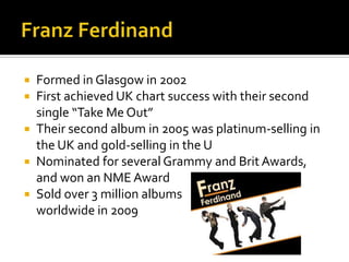  Formed in Glasgow in 2002
 First achieved UK chart success with their second
single “Take Me Out”
 Their second album in 2005 was platinum-selling in
the UK and gold-selling in the U
 Nominated for several Grammy and Brit Awards,
and won an NME Award
 Sold over 3 million albums
worldwide in 2009
 