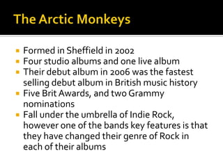  Formed in Sheffield in 2002
 Four studio albums and one live album
 Their debut album in 2006 was the fastest
selling debut album in British music history
 Five Brit Awards, and two Grammy
nominations
 Fall under the umbrella of Indie Rock,
however one of the bands key features is that
they have changed their genre of Rock in
each of their albums
 
