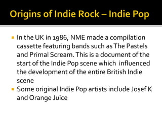  In the UK in 1986, NME made a compilation
cassette featuring bands such asThe Pastels
and Primal Scream.This is a document of the
start of the Indie Pop scene which influenced
the development of the entire British Indie
scene
 Some original Indie Pop artists include Josef K
and Orange Juice
 