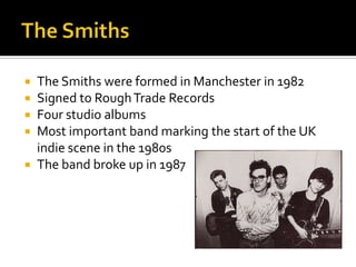  The Smiths were formed in Manchester in 1982
 Signed to RoughTrade Records
 Four studio albums
 Most important band marking the start of the UK
indie scene in the 1980s
 The band broke up in 1987
 