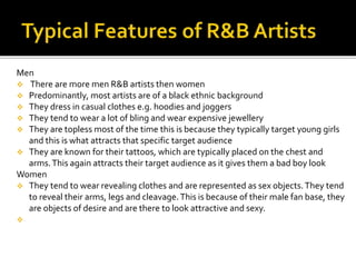 Men
 There are more men R&B artists then women
 Predominantly, most artists are of a black ethnic background
 They dress in casual clothes e.g. hoodies and joggers
 They tend to wear a lot of bling and wear expensive jewellery
 They are topless most of the time this is because they typically target young girls
and this is what attracts that specific target audience
 They are known for their tattoos, which are typically placed on the chest and
arms.This again attracts their target audience as it gives them a bad boy look
Women
 They tend to wear revealing clothes and are represented as sex objects.They tend
to reveal their arms, legs and cleavage.This is because of their male fan base, they
are objects of desire and are there to look attractive and sexy.

 