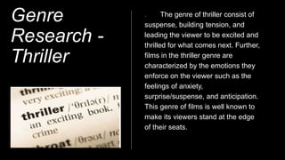 Genre
Research -
Thriller
The genre of thriller consist of
suspense, building tension, and
leading the viewer to be excited and
thrilled for what comes next. Further,
films in the thriller genre are
characterized by the emotions they
enforce on the viewer such as the
feelings of anxiety,
surprise/suspense, and anticipation.
This genre of films is well known to
make its viewers stand at the edge
of their seats.
 