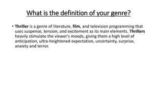 What is the definition of your genre?
• Thriller is a genre of literature, film, and television programming that
uses suspense, tension, and excitement as its main elements. Thrillers
heavily stimulate the viewer's moods, giving them a high level of
anticipation, ultra-heightened expectation, uncertainty, surprise,
anxiety and terror.
 