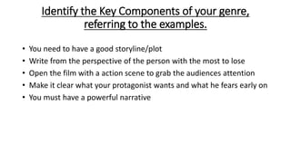 Identify the Key Components of your genre,
referring to the examples.
• You need to have a good storyline/plot
• Write from the perspective of the person with the most to lose
• Open the film with a action scene to grab the audiences attention
• Make it clear what your protagonist wants and what he fears early on
• You must have a powerful narrative
 