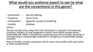 What would you audience expect to see (ie what
are the conventions) in this genre?
• Excitement - low key lighting
• Suspense - tense music
• Anticipation - digenetic sounds of breathing
• Anxiety - shadows
climax
Tension usually arises when the main character's is placed in threatening
situation, mystery, or and dangerous mission from which escape seems
impossible Life itself is threatened, usually because the principal character is
unsuspecting or unknowingly involved in a dangerous or potentially deadly
situation
Plots of thrillers involve characters which come into conflict with each other
or with outside forces
 