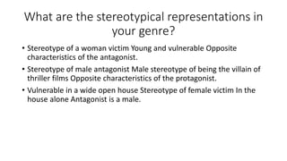 What are the stereotypical representations in
your genre?
• Stereotype of a woman victim Young and vulnerable Opposite
characteristics of the antagonist.
• Stereotype of male antagonist Male stereotype of being the villain of
thriller films Opposite characteristics of the protagonist.
• Vulnerable in a wide open house Stereotype of female victim In the
house alone Antagonist is a male.
 