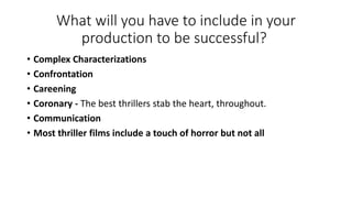 What will you have to include in your
production to be successful?
• Complex Characterizations
• Confrontation
• Careening
• Coronary - The best thrillers stab the heart, throughout.
• Communication
• Most thriller films include a touch of horror but not all
 