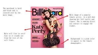 Background is a pink color
to appeal to the female
demographic.
Main image of a popular
female artist, in a mid shot
showing her full outfit and
figure. She is making direct
eye contact to engage the
reader.
Main sell line in serif
font so it stands out
from the rest of the
sell lines.
The masthead is bold
and black and is
covered over by the
main image.
 