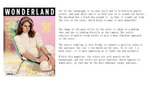 All of the typography is in sans serif and is filled with gentle
colors, and some white and is in bold text so it stands out better.
The masthead has a black box around it, so that it stands out from
the rest of the cover, which helps to make it more memorable.
Within this magazine, the colors are very gentle on the
background, and the colors are quite feminine, which appeals to
women more, as they may be the more dominant target audience.
The image of the main artist of the cover is taken in a medium
shot and she is looking directly at the camera. Her outfit
consists of gentle cream colors to give a more feminine approach
to the cover.
The entire lighting is very bright to connote a positive sense to
the audience, but isn’t too harsh on the eyes. As it isn’t a
dark cover, it is more appealing as it looks fun and aesthetic.
 