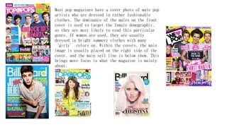 Most pop magazines have a cover photo of male pop
artists who are dressed in rather fashionable
clothes. The dominance of the males on the front
cover is used to target the female demographic,
as they are most likely to read this particular
genre. If women are used, they are usually
dressed in bright summery clothes with many
‘girly’ colors on. Within the covers, the main
image is usually placed on the right side of the
cover, and the main sell line is below them. This
brings more focus to what the magazine is mainly
about.
 