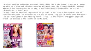 The colors used for backgrounds are usually very vibrant and bright colors, to attract a teenage
audience, as it will make the cover stand out more within the rows of other magazines. The most
popular colors include pinks and yellows, as they carry positive connotations, as well as a
feminine vibe, to appeal more.
The sell lines and additional information are put down the left side of the magazine, and are
sectioned into parts that are easier to view for the reader. They contain famous names from within
that particular genre or news that may appear ‘juicy’ to the audience, and appear larger and
bolder than the rest of the information on the cover.
 
