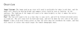 Overview
Image/ Costume- The image used on my cover will need to preferable be taken in mid shot, and the
model will ideally be wearing bright and summery colors could be seen as feminine by the
audience. The lighting of the image will need to be taken brightly so that it makes the entire
magazine appear bold.
Font- The font will need to be in a font that is sans serif, and will be filled with bold colors
to stand out. The sell lines will be bold and large, and will be down the left side of the cover.
Colors- I must stick with 3 main colors so that the cover does not overwhelm the reader, and they
will consist of colors that would target the female demographic more.
 