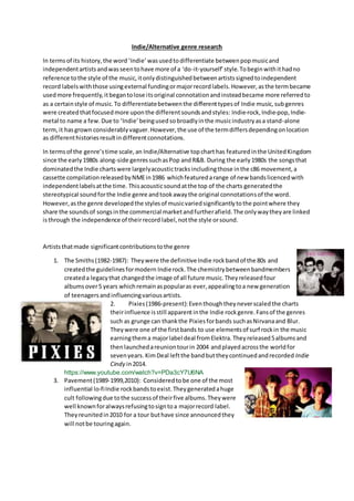 Indie/Alternative genre research
In termsof its history,the word‘Indie’wasusedtodifferentiate betweenpopmusicand
independentartistsandwasseentohave more of a ‘do-it-yourself’style.Tobeginwithithadno
reference tothe style of the music,itonlydistinguishedbetweenartistssignedtoindependent
record labelswiththose usingexternal fundingormajorrecordlabels.However,asthe termbecame
usedmore frequently,itbegantolose itsoriginal connotationandinsteadbecame more referredto
as a certainstyle of music.To differentiatebetweenthe differenttypesof Indie music,subgenres
were createdthatfocusedmore uponthe differentsoundsandstyles: Indie-rock, Indie-pop, Indie-
metal to name a few.Due to ‘Indie’beingused sobroadlyinthe musicindustryasa stand-alone
term,it hasgrown considerablyvaguer.However,the use of the termdiffersdependingonlocation
as differenthistoriesresultindifferentconnotations.
In termsof the genre’stime scale,an Indie/Alternative topcharthas featuredinthe UnitedKingdom
since the early1980s along-side genressuchasPop andR&B. During the early1980s the songsthat
dominatedthe Indie chartswere largelyacoustictracksincludingthose inthe c86 movement,a
cassette compilationreleasedbyNMEin1986 whichfeaturedarange of new bandslicencedwith
independentlabelsatthe time. Thisacousticsoundatthe top of the charts generatedthe
stereotypical soundforthe Indie genre andtookawaythe original connotationsof the word.
However,asthe genre developedthe stylesof musicvariedsignificantlytothe pointwhere they
share the soundsof songsinthe commercial marketandfurtherafield.The onlywaytheyare linked
isthrough the independence of theirrecord label,notthe style orsound.
Artiststhatmade significantcontributionstothe genre
1. The Smiths(1982-1987): Theywere the definitiveIndie rockbandof the 80s and
createdthe guidelinesformodern Indierock.The chemistrybetweenbandmembers
createda legacythat changedthe image of all future music.Theyreleasedfour
albumsover5 years whichremainaspopularas ever,appealingtoa new generation
of teenagersandinfluencingvariousartists.
2. Pixies(1986-present):Eventhoughtheyneverscaledthe charts
theirinfluence isstill apparentinthe Indie rockgenre.Fansof the genres
such as grunge can thankthe Pixiesforbands suchasNirvanaand Blur.
Theywere one of the firstbands to use elements of surf rockin the music
earningthema majorlabel deal fromElektra.Theyreleased5albumsand
thenlaunchedareuniontourin 2004 andplayedacrossthe worldfor
sevenyears.KimDeal leftthe bandbuttheycontinuedandrecorded Indie
Cindy in2014.
https://www.youtube.com/watch?v=PDa3cY7U6NA
3. Pavement(1989-1999,2010): Consideredtobe one of the most
influential lo-fiIndie rockbandstoexist.Theygeneratedahuge
cult followingdue tothe successof theirfive albums.Theywere
well knownforalwaysrefusingtosigntoa majorrecord label.
Theyreunitedin2010 for a tour buthave since announcedthey
will notbe touringagain.
 