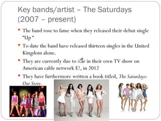 Key bands/artist – The Saturdays
(2007 – present)
 The band rose to fame when they released their debut single
  “Up “
 To date the band have released thirteen singles in the United
  Kingdom alone.
 They are currently due to star in their own TV show on
  American cable network E!, in 2012
 They have furthermore written a book titled, The Saturdays:
  Our Story.
 