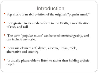Introduction
 Pop music is an abbreviation of the original: “popular music”

 It originated in its modern form in the 1950s, a modification
  of rock and roll

  The term “popular music” can be used interchangeably, and
  can include any style.

 It can use elements of, dance, electro, urban, rock,
  alternative and country.

 Its usually pleasurable to listen to rather than holding artistic
  depth.
 