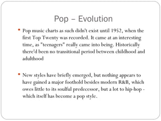 Pop – Evolution
 Pop music charts as such didn't exist until 1952, when the
  first Top Twenty was recorded. It came at an interesting
  time, as "teenagers" really came into being. Historically
  there'd been no transitional period between childhood and
  adulthood

 New styles have briefly emerged, but nothing appears to
  have gained a major foothold besides modern R&B, which
  owes little to its soulful predecessor, but a lot to hip-hop -
  which itself has become a pop style.
 