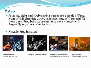 Bass
    Four, six, eight and twelve string basses are a staple of Prog.
       None of this clunking away at the root note of the chord for
       these guys, Prog bassists are melodic powerhouses with
       fingers flying all over the fretboard.

    Notable Prog bassists:




Mike Rutherford –        Geddy Lee Rush 1973 - present   John Jowitt – various bands      Pete Trewavas –
Genesis 1967 - present                                   including IQ, *Frost and Arena   Marillion 1981 - present
 
