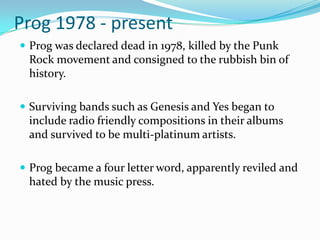 Prog 1978 - present
 Prog was declared dead in 1978, killed by the Punk
 Rock movement and consigned to the rubbish bin of
 history.

 Surviving bands such as Genesis and Yes began to
 include radio friendly compositions in their albums
 and survived to be multi-platinum artists.

 Prog became a four letter word, apparently reviled and
 hated by the music press.
 
