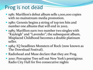 Prog is not dead
 1981: Marillion’s debut album sells 1,000,000 copies
    with no mainstream media promotion.
   1980: Genesis begins a string of top ten hits and
    number one albums that will end in 2002.
   1985: Marillion earn two number two singles with
    “Kayleigh” and “Lavender”; the subsequent album,
    Misplaced Childhood becomes a double platinum
    seller.
   1984: IQ headlines Monsters of Rock (now known as
    The Download Festival).
   Radiohead and Muse declare that they are Prog.
   2010: Porcupine Tree sell out New York’s prestigious
    Radio City Hall for five consecutive nights
 