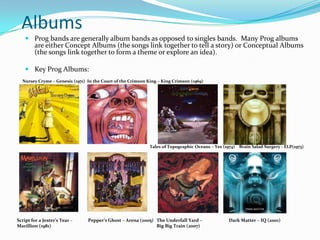 Albums
    Prog bands are generally album bands as opposed to singles bands. Many Prog albums
     are either Concept Albums (the songs link together to tell a story) or Conceptual Albums
     (the songs link together to form a theme or explore an idea).

    Key Prog Albums:
  Nursey Cryme – Genesis (1971) In the Court of the Crimson King – King Crimson (1969)




                                                             Tales of Topographic Oceans – Yes (1974) Brain Salad Surgery - ELP(1973)




Script for a Jester’s Tear –    Pepper’s Ghost – Arena (2005) The Underfall Yard –                Dark Matter – IQ (2001)
Marillion (1981)                                              Big Big Train (2007)
 