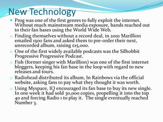 New Technology
 Prog was one of the first genres to fully exploit the internet.
    Without much mainstream media exposure, bands reached out
    to their fan bases using the World Wide Web.
o   Finding themselves without a record deal, in 2001 Marillion
    emailed 1500 fans and asked them to pre-order their next,
    unrecorded album, raising £15,000.
o   One of the first widely available podcasts was the Silhobbit
    Progressive Progressive Podcast.
o   Fish (former singer with Marillion) was one of the first internet
    bloggers, keeping his fan base in the loop with regard to new
    releases and tours.
o   Radiohead distributed its album, In Rainbows via the official
    website, asking fans to pay what they thought it was worth.
o   Using Myspace, IQ encouraged its fan base to buy its new single.
    In one week it had sold 30,000 copies, propelling it into the top
    40 and forcing Radio 1 to play it. The single eventually reached
    Number 3.
 