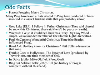 Odd Facts
 Have a Progging Merry Christmas.
Many Prog bands and artists related to Prog have produced or been
 involved in classic Christmas hits that you probably know:

 Greg Lake (ELP): I Believe in Father Christmas (They said there’d
    be snow this Christmas, they said there’d be peace on earth).
   Wizzard: I Wish it Could be Christmas Every Day (Roy Wood -
    singer- was a founder member of The Electric Light Orchestra).
   Paul McCartney: Wonderful Christmas Time (the Beatles
    influenced Prog).
   Band Aid: Do they know it’s Christmas? Phil Collins drums on
    that song.
   Frankie Goes to Hollywood: The Power of Love (produced by
    Trevor Horn, one time member of Yes).
   In Dulce Jubilo: Mike Oldfield (Prog God).
   Ring out Solstice Bells: Jethro Tull (no history of Prog is
    complete without this band).
 