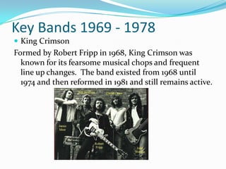 Key Bands 1969 - 1978
 King Crimson
Formed by Robert Fripp in 1968, King Crimson was
  known for its fearsome musical chops and frequent
  line up changes. The band existed from 1968 until
  1974 and then reformed in 1981 and still remains active.
 