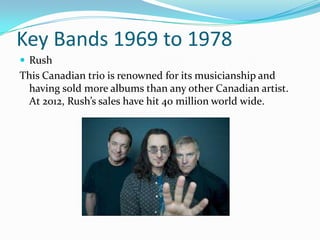 Key Bands 1969 to 1978
 Rush
This Canadian trio is renowned for its musicianship and
 having sold more albums than any other Canadian artist.
 At 2012, Rush’s sales have hit 40 million world wide.
 