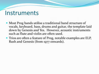 Instruments
 Most Prog bands utilise a traditional band structure of
  vocals, keyboard, bass, drums and guitar, the template laid
  down by Genesis and Yes. However, acoustic instruments
  such as flute and violin are often used.
 Trios are often a feature of Prog, notable examples are ELP,
  Rush and Genesis (from 1977 onwards).
 