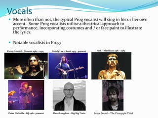 Vocals
  More often than not, the typical Prog vocalist will sing in his or her own
     accent. Some Prog vocalists utilise a theatrical approach to
     performance, incorporating costumes and / or face paint to illustrate
     the lyrics.

  Notable vocalists in Prog:
Peter Gabriel – Genesis 1967 - 1975   Geddy Lee – Rush 1973 - present     Fish – Marillion 1981 - 1989




 Peter Nicholls – IQ 1981 - present    Dave Longdon – Big Big Train     Bruce Soord – The Pineapple Thief
 