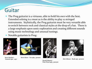 Guitar
 The Prog guitarist is a virtuoso, able to hold his own with the best.
  Extended soloing is a must as is the ability to play 12 stringed
  instruments. Stylistically, the Prog guitarist must be very versatile able
  to switch between rock and classical styles at the drop of a hat. There is
  a large emphasis upon sonic exploration and creating different sounds
  using music technology and unusual tunings.
 Notable guitarists in Prog:




Steve Hackett –       Steve Howe – Yes 1969 - present
Genesis 1970 - 1977                                                                 Alex Lifeson – Rush 1973 - present
                                                        David Gilmour –
                                                        Pink Floyd 1969 - present
 