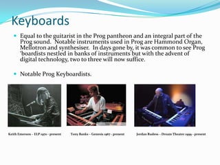 Keyboards
    Equal to the guitarist in the Prog pantheon and an integral part of the
       Prog sound. Notable instruments used in Prog are Hammond Organ,
       Mellotron and synthesiser. In days gone by, it was common to see Prog
       ‘boardists nestled in banks of instruments but with the advent of
       digital technology, two to three will now suffice.

    Notable Prog Keyboardists.




Keith Emerson – ELP 1970 - present   Tony Banks – Genesis 1967 - present   Jordan Rudess – Dream Theater 1999 - present
 