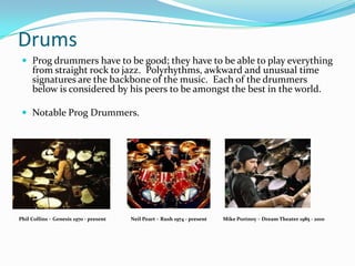 Drums
  Prog drummers have to be good; they have to be able to play everything
     from straight rock to jazz. Polyrhythms, awkward and unusual time
     signatures are the backbone of the music. Each of the drummers
     below is considered by his peers to be amongst the best in the world.

  Notable Prog Drummers.




Phil Collins – Genesis 1970 - present   Neil Peart – Rush 1974 - present   Mike Portnoy – Dream Theater 1985 - 2010
 