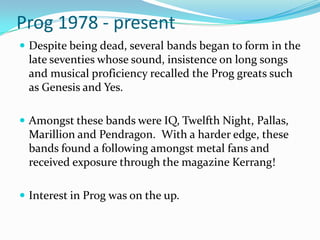 Prog 1978 - present
 Despite being dead, several bands began to form in the
 late seventies whose sound, insistence on long songs
 and musical proficiency recalled the Prog greats such
 as Genesis and Yes.

 Amongst these bands were IQ, Twelfth Night, Pallas,
 Marillion and Pendragon. With a harder edge, these
 bands found a following amongst metal fans and
 received exposure through the magazine Kerrang!

 Interest in Prog was on the up.
 
