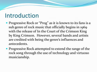 Introduction
 Progressive Rock or “Prog” as it is known to its fans is a
  sub genre of rock music that officially begins in 1969
  with the release of In the Court of the Crimson King
  by King Crimson. However, several bands and artists
  are credited with being the genre’s influences and
  antecedents.
 Progressive Rock attempted to extend the range of the
  rock song through the use of technology and virtuoso
  musicianship.
 