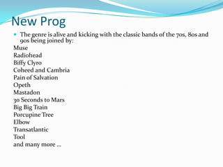 New Prog
 The genre is alive and kicking with the classic bands of the 70s, 80s and
   90s being joined by:
Muse
Radiohead
Biffy Clyro
Coheed and Cambria
Pain of Salvation
Opeth
Mastadon
30 Seconds to Mars
Big Big Train
Porcupine Tree
Elbow
Transatlantic
Tool
and many more …
 