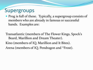 Supergroups
 Prog is full of these. Typically, a supergroup consists of
  members who are already in famous or successful
  bands. Examples are:

Transatlantic (members of The Flower Kings, Spock’s
  Beard, Marillion and Dream Theater).
Kino (members of IQ, Marillion and It Bites).
Arena (members of IQ, Pendragon and *Frost).
 