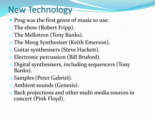 New Technology
 Prog was the first genre of music to use:
o The ebow (Robert Fripp).
o The Mellotron (Tony Banks).
o The Moog Synthesiser (Keith Emerson).
o Guitar synthesisers (Steve Hackett).
o Electronic percussion (Bill Bruford).
o Digital synthesisers, including sequencers (Tony
  Banks).
o Samples (Peter Gabriel).
o Ambient sounds (Genesis).
o Back projections and other multi media sources in
  concert (Pink Floyd).
 