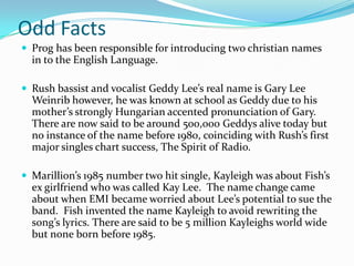Odd Facts
 Prog has been responsible for introducing two christian names
  in to the English Language.

 Rush bassist and vocalist Geddy Lee’s real name is Gary Lee
  Weinrib however, he was known at school as Geddy due to his
  mother’s strongly Hungarian accented pronunciation of Gary.
  There are now said to be around 500,000 Geddys alive today but
  no instance of the name before 1980, coinciding with Rush’s first
  major singles chart success, The Spirit of Radio.

 Marillion’s 1985 number two hit single, Kayleigh was about Fish’s
  ex girlfriend who was called Kay Lee. The name change came
  about when EMI became worried about Lee’s potential to sue the
  band. Fish invented the name Kayleigh to avoid rewriting the
  song’s lyrics. There are said to be 5 million Kayleighs world wide
  but none born before 1985.
 