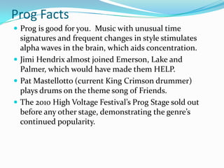 Prog Facts
 Prog is good for you. Music with unusual time
  signatures and frequent changes in style stimulates
  alpha waves in the brain, which aids concentration.
 Jimi Hendrix almost joined Emerson, Lake and
  Palmer, which would have made them HELP.
 Pat Mastellotto (current King Crimson drummer)
  plays drums on the theme song of Friends.
 The 2010 High Voltage Festival’s Prog Stage sold out
  before any other stage, demonstrating the genre’s
  continued popularity.
 