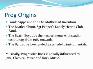 Prog Origins
 Frank Zappa and the The Mothers of Invention.
 The Beatles album, Sgt Pepper’s Lonely Hearts Club
  Band.
 The Beach Boys due their experiments with studio
  technology from 1967 onwards.
 The Byrds due to extended, psychedelic instrumentals.


Musically, Progressive Rock is equally influenced by
Jazz, Classical Music and Rock Music.
 