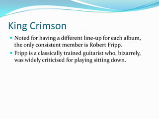 King Crimson
 Noted for having a different line-up for each album,
  the only consistent member is Robert Fripp.
 Fripp is a classically trained guitarist who, bizarrely,
  was widely criticised for playing sitting down.
 