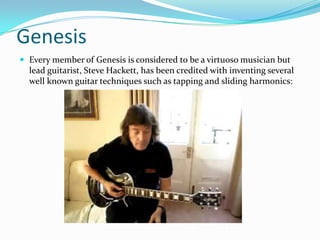 Genesis
 Every member of Genesis is considered to be a virtuoso musician but
  lead guitarist, Steve Hackett, has been credited with inventing several
  well known guitar techniques such as tapping and sliding harmonics:
 