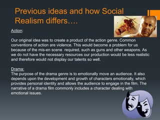 Previous ideas and how Social
Realism differs….
Action:
Our original idea was to create a product of the action genre. Common
conventions of action are violence. This would become a problem for us
because of the mis-en scene required, such as guns and other weapons. As
we do not have the necessary resources our production would be less realistic
and therefore would not display our talents so well.
Drama:
The purpose of the drama genre is to emotionally move an audience. It also
depends upon the development and growth of characters emotionally, which
provides personal identity and allows the audience to engage in the film. The
narrative of a drama film commonly includes a character dealing with
emotional issues.
 