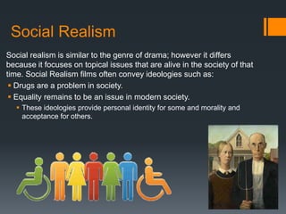 Social Realism
Social realism is similar to the genre of drama; however it differs
because it focuses on topical issues that are alive in the society of that
time. Social Realism films often convey ideologies such as:
 Drugs are a problem in society.
 Equality remains to be an issue in modern society.
 These ideologies provide personal identity for some and morality and
acceptance for others.
 