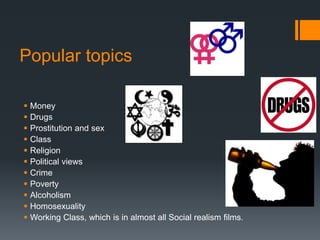 Popular topics
 Money
 Drugs
 Prostitution and sex
 Class
 Religion
 Political views
 Crime
 Poverty
 Alcoholism
 Homosexuality
 Working Class, which is in almost all Social realism films.
 